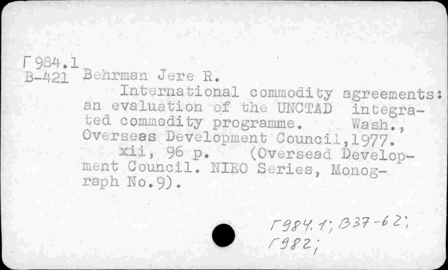 ﻿r984.1
B-421 Belirman Jere R.
International commodity agreements: an evaluation of the UNCTAD integrated commodity programme. Wash., Overseas Development Council,1977.
xii, 96 p. (Oversead Development Council. NIEO Scries, Monograph No.9).
rsn'f